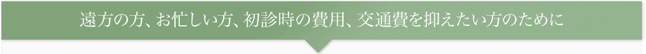 遠方の方、お忙しい方、初診時の費用、交通費を抑えたい方のために