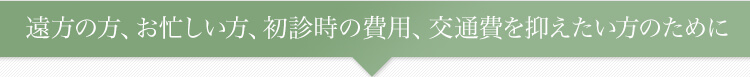 遠方の方、お忙しい方、初診時の費用、交通費を抑えたい方のために