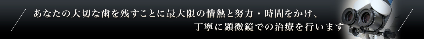 あなたの大切な歯を残すことに最大限の情熱と努力・時間をかけ、丁寧に顕微鏡での治療を行います